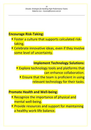 10
Elevate: Strategies for Building High-Performance Teams
Roberto Lico – licoreis@licoreis.com.br
Encourage Risk-Taking:
▪ Foster a culture that supports calculated risk-
taking.
▪ Celebrate innovative ideas, even if they involve
some level of uncertainty.
Implement Technology Solutions:
▪ Explore technology tools and platforms that
can enhance collaboration.
▪ Ensure that the team is proficient in using
relevant technology for their tasks.
Promote Health and Well-being:
▪ Recognize the importance of physical and
mental well-being.
▪ Provide resources and support for maintaining
a healthy work-life balance.
 