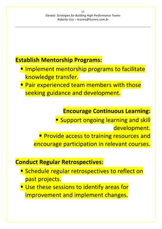 11
Elevate: Strategies for Building High-Performance Teams
Roberto Lico – licoreis@licoreis.com.br
Establish Mentorship Programs:
▪ Implement mentorship programs to facilitate
knowledge transfer.
▪ Pair experienced team members with those
seeking guidance and development.
Encourage Continuous Learning:
▪ Support ongoing learning and skill
development.
▪ Provide access to training resources and
encourage participation in relevant courses.
Conduct Regular Retrospectives:
▪ Schedule regular retrospectives to reflect on
past projects.
▪ Use these sessions to identify areas for
improvement and implement changes.
 