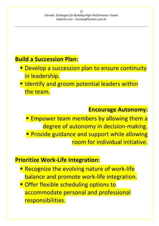 12
Elevate: Strategies for Building High-Performance Teams
Roberto Lico – licoreis@licoreis.com.br
Build a Succession Plan:
▪ Develop a succession plan to ensure continuity
in leadership.
▪ Identify and groom potential leaders within
the team.
Encourage Autonomy:
▪ Empower team members by allowing them a
degree of autonomy in decision-making.
▪ Provide guidance and support while allowing
room for individual initiative.
Prioritize Work-Life Integration:
▪ Recognize the evolving nature of work-life
balance and promote work-life integration.
▪ Offer flexible scheduling options to
accommodate personal and professional
responsibilities.
 