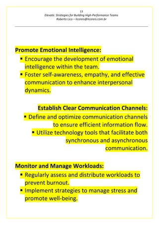 13
Elevate: Strategies for Building High-Performance Teams
Roberto Lico – licoreis@licoreis.com.br
Promote Emotional Intelligence:
▪ Encourage the development of emotional
intelligence within the team.
▪ Foster self-awareness, empathy, and effective
communication to enhance interpersonal
dynamics.
Establish Clear Communication Channels:
▪ Define and optimize communication channels
to ensure efficient information flow.
▪ Utilize technology tools that facilitate both
synchronous and asynchronous
communication.
Monitor and Manage Workloads:
▪ Regularly assess and distribute workloads to
prevent burnout.
▪ Implement strategies to manage stress and
promote well-being.
 