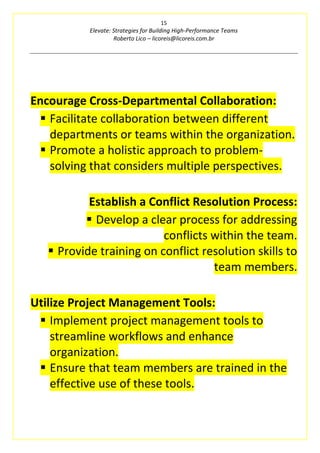 15
Elevate: Strategies for Building High-Performance Teams
Roberto Lico – licoreis@licoreis.com.br
Encourage Cross-Departmental Collaboration:
▪ Facilitate collaboration between different
departments or teams within the organization.
▪ Promote a holistic approach to problem-
solving that considers multiple perspectives.
Establish a Conflict Resolution Process:
▪ Develop a clear process for addressing
conflicts within the team.
▪ Provide training on conflict resolution skills to
team members.
Utilize Project Management Tools:
▪ Implement project management tools to
streamline workflows and enhance
organization.
▪ Ensure that team members are trained in the
effective use of these tools.
 