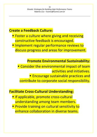 16
Elevate: Strategies for Building High-Performance Teams
Roberto Lico – licoreis@licoreis.com.br
Create a Feedback Culture:
▪ Foster a culture where giving and receiving
constructive feedback is encouraged.
▪ Implement regular performance reviews to
discuss progress and areas for improvement.
Promote Environmental Sustainability:
▪ Consider the environmental impact of team
activities and initiatives.
▪ Encourage sustainable practices and
contribute to corporate social responsibility.
Facilitate Cross-Cultural Understanding:
▪ If applicable, promote cross-cultural
understanding among team members.
▪ Provide training on cultural sensitivity to
enhance collaboration in diverse teams.
 