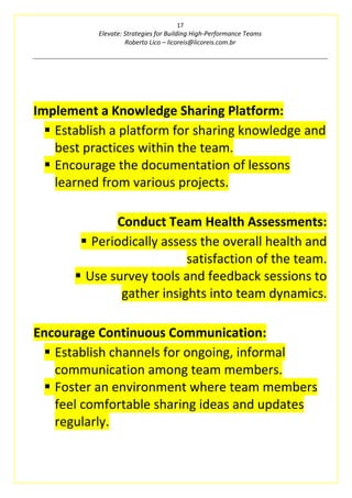 17
Elevate: Strategies for Building High-Performance Teams
Roberto Lico – licoreis@licoreis.com.br
Implement a Knowledge Sharing Platform:
▪ Establish a platform for sharing knowledge and
best practices within the team.
▪ Encourage the documentation of lessons
learned from various projects.
Conduct Team Health Assessments:
▪ Periodically assess the overall health and
satisfaction of the team.
▪ Use survey tools and feedback sessions to
gather insights into team dynamics.
Encourage Continuous Communication:
▪ Establish channels for ongoing, informal
communication among team members.
▪ Foster an environment where team members
feel comfortable sharing ideas and updates
regularly.
 