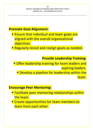 18
Elevate: Strategies for Building High-Performance Teams
Roberto Lico – licoreis@licoreis.com.br
Promote Goal Alignment:
▪ Ensure that individual and team goals are
aligned with the overall organizational
objectives.
▪ Regularly revisit and realign goals as needed.
Provide Leadership Training:
▪ Offer leadership training for team leaders and
aspiring leaders.
▪ Develop a pipeline for leadership within the
team.
Encourage Peer Mentoring:
▪ Facilitate peer mentoring relationships within
the team.
▪ Create opportunities for team members to
learn from each other.
 