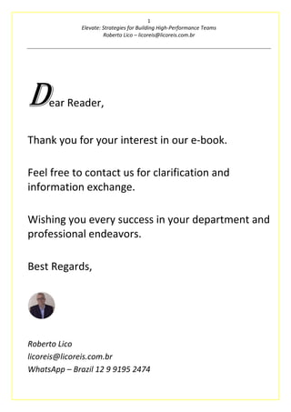 1
Elevate: Strategies for Building High-Performance Teams
Roberto Lico – licoreis@licoreis.com.br
Dear Reader,
Thank you for your interest in our e-book.
Feel free to contact us for clarification and
information exchange.
Wishing you every success in your department and
professional endeavors.
Best Regards,
Roberto Lico
licoreis@licoreis.com.br
WhatsApp – Brazil 12 9 9195 2474
 