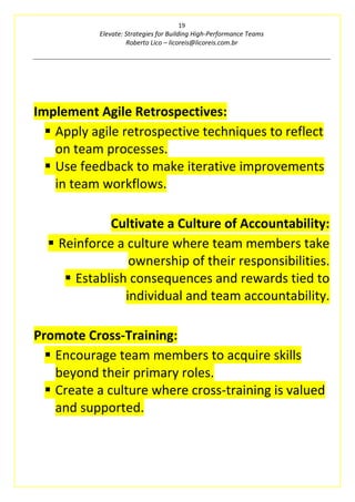 19
Elevate: Strategies for Building High-Performance Teams
Roberto Lico – licoreis@licoreis.com.br
Implement Agile Retrospectives:
▪ Apply agile retrospective techniques to reflect
on team processes.
▪ Use feedback to make iterative improvements
in team workflows.
Cultivate a Culture of Accountability:
▪ Reinforce a culture where team members take
ownership of their responsibilities.
▪ Establish consequences and rewards tied to
individual and team accountability.
Promote Cross-Training:
▪ Encourage team members to acquire skills
beyond their primary roles.
▪ Create a culture where cross-training is valued
and supported.
 