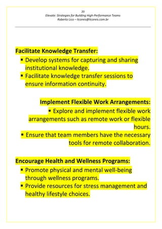 20
Elevate: Strategies for Building High-Performance Teams
Roberto Lico – licoreis@licoreis.com.br
Facilitate Knowledge Transfer:
▪ Develop systems for capturing and sharing
institutional knowledge.
▪ Facilitate knowledge transfer sessions to
ensure information continuity.
Implement Flexible Work Arrangements:
▪ Explore and implement flexible work
arrangements such as remote work or flexible
hours.
▪ Ensure that team members have the necessary
tools for remote collaboration.
Encourage Health and Wellness Programs:
▪ Promote physical and mental well-being
through wellness programs.
▪ Provide resources for stress management and
healthy lifestyle choices.
 