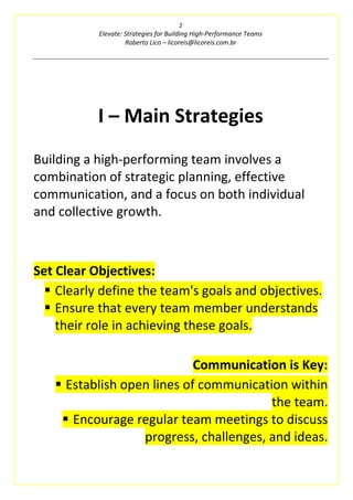 2
Elevate: Strategies for Building High-Performance Teams
Roberto Lico – licoreis@licoreis.com.br
I – Main Strategies
Building a high-performing team involves a
combination of strategic planning, effective
communication, and a focus on both individual
and collective growth.
Set Clear Objectives:
▪ Clearly define the team's goals and objectives.
▪ Ensure that every team member understands
their role in achieving these goals.
Communication is Key:
▪ Establish open lines of communication within
the team.
▪ Encourage regular team meetings to discuss
progress, challenges, and ideas.
 