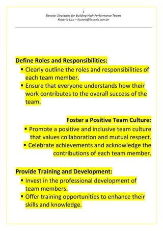 3
Elevate: Strategies for Building High-Performance Teams
Roberto Lico – licoreis@licoreis.com.br
Define Roles and Responsibilities:
▪ Clearly outline the roles and responsibilities of
each team member.
▪ Ensure that everyone understands how their
work contributes to the overall success of the
team.
Foster a Positive Team Culture:
▪ Promote a positive and inclusive team culture
that values collaboration and mutual respect.
▪ Celebrate achievements and acknowledge the
contributions of each team member.
Provide Training and Development:
▪ Invest in the professional development of
team members.
▪ Offer training opportunities to enhance their
skills and knowledge.
 