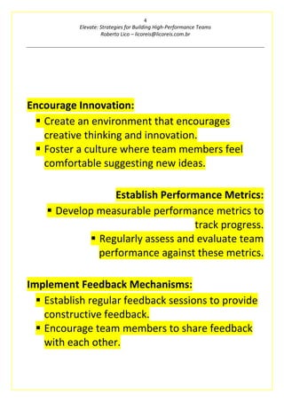 4
Elevate: Strategies for Building High-Performance Teams
Roberto Lico – licoreis@licoreis.com.br
Encourage Innovation:
▪ Create an environment that encourages
creative thinking and innovation.
▪ Foster a culture where team members feel
comfortable suggesting new ideas.
Establish Performance Metrics:
▪ Develop measurable performance metrics to
track progress.
▪ Regularly assess and evaluate team
performance against these metrics.
Implement Feedback Mechanisms:
▪ Establish regular feedback sessions to provide
constructive feedback.
▪ Encourage team members to share feedback
with each other.
 