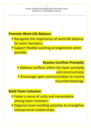 5
Elevate: Strategies for Building High-Performance Teams
Roberto Lico – licoreis@licoreis.com.br
Promote Work-Life Balance:
▪ Recognize the importance of work-life balance
for team members.
▪ Support flexible working arrangements when
possible.
Resolve Conflicts Promptly:
▪ Address conflicts within the team promptly
and constructively.
▪ Encourage open communication to resolve
misunderstandings.
Build Team Cohesion:
▪ Foster a sense of unity and camaraderie
among team members.
▪ Organize team-building activities to strengthen
interpersonal relationships.
 
