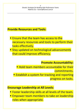 6
Elevate: Strategies for Building High-Performance Teams
Roberto Lico – licoreis@licoreis.com.br
Provide Resources and Tools:
▪ Ensure that the team has access to the
necessary resources and tools to perform their
tasks effectively.
▪ Stay updated on technological advancements
that could improve efficiency.
Promote Accountability:
▪ Hold team members accountable for their
commitments.
▪ Establish a system for tracking and reporting
progress on tasks.
Encourage Leadership at All Levels:
▪ Foster leadership skills at all levels of the team.
▪ Empower team members to take on leadership
roles when appropriate.
 
