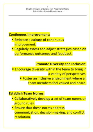 7
Elevate: Strategies for Building High-Performance Teams
Roberto Lico – licoreis@licoreis.com.br
Continuous Improvement:
▪ Embrace a culture of continuous
improvement.
▪ Regularly assess and adjust strategies based on
performance outcomes and feedback.
Promote Diversity and Inclusion:
▪ Encourage diversity within the team to bring in
a variety of perspectives.
▪ Foster an inclusive environment where all
team members feel valued and heard.
Establish Team Norms:
▪ Collaboratively develop a set of team norms or
ground rules.
▪ Ensure that these norms address
communication, decision-making, and conflict
resolution.
 