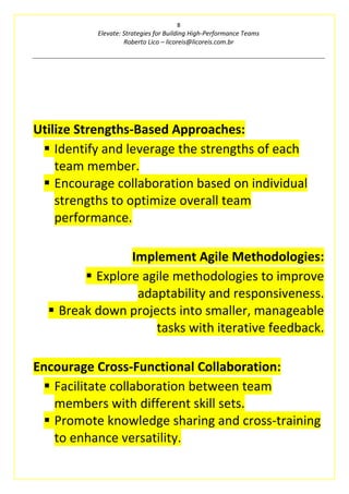 8
Elevate: Strategies for Building High-Performance Teams
Roberto Lico – licoreis@licoreis.com.br
Utilize Strengths-Based Approaches:
▪ Identify and leverage the strengths of each
team member.
▪ Encourage collaboration based on individual
strengths to optimize overall team
performance.
Implement Agile Methodologies:
▪ Explore agile methodologies to improve
adaptability and responsiveness.
▪ Break down projects into smaller, manageable
tasks with iterative feedback.
Encourage Cross-Functional Collaboration:
▪ Facilitate collaboration between team
members with different skill sets.
▪ Promote knowledge sharing and cross-training
to enhance versatility.
 