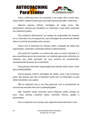 10 “O SUCESSO NÃO VEM POR ACASO”
Emoções de um Trader
Como a diferença entre um investidor e um trader não é muito clara,
vamos definir ambos os perfis para que todos possam perceber a diferença.
Algumas pessoas utilizam estratégias de longo prazo. São,
basicamente, pessoas que acreditam na instituição a qual estão investindo
seu respectivo capital.
Elas compram efetivamente um pedaço da propriedade da empresa
em si, incluindo o seu time gerencial, suas estratégias de aumento de market
share e sua linha de produtos e/ou serviços.
Fazem isto se baseando em estudos sobre a projeção de capital das
organizações, utilizando a conhecida Análise Fundamentalista.
Este perfil de investidor, na maioria das vezes se sente motivado a ir
para assembleias gerais dos acionistas. Ler relatórios gerenciais referentes às
empresas que estão presentes em suas carteiras de investimentos,
acompanhando de perto seu crescimento.
Estas pessoas não fazem especulações para decidir onde investir. Esses
são os INVESTIDORES.
Outras pessoas utilizam estratégias de médio, curto e até curtíssimo
prazo. São pessoas que não se importam muito com as instituições na qual
estão investindo o seu capital.
Não se importam com o seu time gerencial, com as perspectivas de
consumo do mercado nem com a produção global.
Não compram coisas concretas como empresas, grãos, energia ou
ouro. Estas pessoas compram ações, contratos futuros, opções e
commodities.
Elas se importam com o preço, pois negociam essencialmente o risco.
 