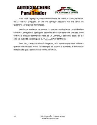 101 “O SUCESSO NÃO VEM POR ACASO”
Emoções de um Trader
Caso você se prepare, não há necessidade de começar como perdedor.
Basta começar pequeno. O fato de começar pequeno, vai lhe salvar de
quebrar e ser expulso do mercado.
Continuar avaliando seus erros faz parte da aquisição de consistência e
sucesso. Começa suas operações pequenas quase do zero com um lote. Você
começa a executar controle de risco do Dr. Carreira, a poderosa escala de 1 a
10 e vai subindo a escala para 2,3,4,5,6,7,8,9,10 contratos.
Com isto, a maturidade vai chegando, mas sempre que errar reduza a
quantidade de lotes. Nesta fase sempre irá ocorrer o aumento e diminuição
de lotes até que a consistência venha para ficar.
 