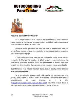 102 “O SUCESSO NÃO VEM POR ACASO”
Emoções de um Trader
“DESAFIO DO DESENVOLVIMENTO”
Eu já preparei centenas de TRADERS nestes últimos 12 anos e nenhum
trader tornou-se consistente sem desenvolver habilidade na área que atua e
sem usar a técnica da ESCALA de 1 a 10.
Qualquer coisa que você for fazer na vida, o aprendizado terá um
preço. Nesse mundo em que vivemos todos os nossos desejos tem um preço,
você está disposto a pagar?
É fácil ganhar pouco no mercado e é fácil perder muito nesse mesmo
mercado. É difícil ganhar muito e é difícil perder pouco. A diferença no
mercado é que você decide o custo do aprendizado. A maioria não quer
investir em si mesma, isto, é um grande erro e, encarece nosso aprendizado.
Quanto menos você arriscar no início ou na fase do ajuste, menos oneroso
será o seu aprendizado.
Se o seu dinheiro acabar, você está expulso do mercado, por isto,
proteja o seu capital. A melhor forma de fazer isto é arriscando bem pouco,
especialmente no início (ESCALA DE 1 A 10).
http://drcarreiracoach.com.br/escala-de-1-a-10/. Descubra porque desde o
inicio eu venho repetindo a palavra DESEJO e a ESCALA DE 1 A10.
 