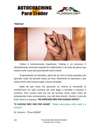 104 “O SUCESSO NÃO VEM POR ACASO”
Emoções de um Trader
“PRATICA”
Pratica é extremamente importante. Trading é um processo. É
absolutamente necessário quando for implementar o seu jeito de operar que
estude muito o que está aprendendo neste e-book.
O aprendizado no mercado a partir de um livro é muito parecido com
aprender andar de bicicleta lendo um livro. Realmente só operando é que
vamos sentir como vamos reagir à nossas emoções.
Nada do que estou lhe passando ou mesmo já ensinando se
transformará em ação lucrativa até você pegar a bicicleta e começar a
montá-la. Com certeza você vai cair da bicicleta várias vezes antes de
compreender estes ensinamentos, mas não deve desistir. Desistir é coisa de
fraco. Nunca se esqueça: “NO MERCADO NÃO TEM ALMOÇO GRÁTIS”.
“O SUCESSO NÃO VEM POR ACASO”. “Existe uma ponte entre você e o
sucesso”
Dr. Carreira – “O seu COACH”
 