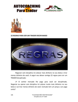 106 “O SUCESSO NÃO VEM POR ACASO”
Emoções de um Trader
22 REGRAS PARA SER UM TRADER DISCIPLINADO
Negociar com disciplina irá colocar mais dinheiro no seu bolso e tirar
menos dinheiro de você. A seguir vou deixar contigo 22 regras para ser um
TRADER disciplinado:
1ª O senhor mercado lhe paga para você ser disciplinado.
Negociar ou operar com disciplina irá colocar muito mais dinheiro no seu
bolso e vai tirar menos dinheiro de você. Contudo tem um preço a ser pago
certo?
 