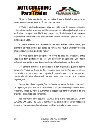 107 “O SUCESSO NÃO VEM POR ACASO”
Emoções de um Trader
Uma verdade constante nos mercados é que a disciplina aumenta os
lucros, consequentemente você terá mais sucesso.
2ª Seja disciplinado todos os dias, em cada uma de suas negociações,
pois assim o senhor mercado vai lhe recompensar. Não seja disciplinado se
você não conseguir ser 100% do tempo, ser disciplinado é de extrema
importância, mas não é uma coisa para ser apenas de vez em quando. Isto faz
sentido para você?
É como afirmar que abandonou um mau hábito, como fumar, por
exemplo. Se você afirmar que parou de fumar, mas roubar um cigarro de vez
em quando, você não parou de fumar.
Se você opera com disciplina em nove de cada dez negócios, então
você não tem pretensão de ser um operador disciplinado. Um trader
indisciplinado vai ter o seu desempenho geral prejudicado no dia-a-dia.
3ª Sempre diminua a quantidade a ser negociada quando estiver
perdendo. Todos os bons traders seguem essa regra. Por que continuar
perdendo em cinco lotes por negociação quando você pode poupar um
monte de dinheiro diminuindo o seu lote para um na sua próxima
negociação?
Se eu tiver duas negociações perdendo, eu devo diminuir o tamanho
da negociação para um lote. Se minhas duas próximas negociações forem
rentáveis, então eu volto a aumentar a negociação para o tamanho do lote
original. Faz sentido não é mesmo?
No início você deve seguir a “ESCALA” de 1 a 10 à risca. ELA VAI LIVRAR
VOCÊ DE UM DESASTRE COM O TEU CAPITAL. Já mencionei várias vezes está
técnica e vou menciona-la mais vezes até ficar gravado em sua mente.
 