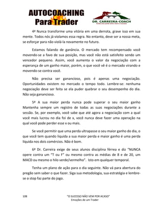 108 “O SUCESSO NÃO VEM POR ACASO”
Emoções de um Trader
4ª Nunca transforme uma vitória em uma derrota, grave isso em sua
mente. Todos nós já violamos essa regra. No entanto, deve ser a nossa meta,
se esforçar para não violá-la novamente no futuro.
Estamos falando de ganância. O mercado tem recompensado você
movendo-se a favo de sua posição, mas você não está satisfeito sendo um
vencedor pequeno. Assim, você aumenta o valor da negociação com a
esperança de um ganho maior, porém, o que você vê é o mercado virando e
movendo-se contra você.
Não precisa ser ganancioso, pois é apenas uma negociação.
Oportunidades existem no mercado o tempo todo. Lembre-se: nenhuma
negociação deve ser feita se ela puder quebrar o seu desempenho do dia.
Não seja ganancioso.
5ª A sua maior perda nunca pode superar o seu maior ganho
Mantenha sempre um registro de todas as suas negociações durante a
sessão. Se, por exemplo, você sabe que até agora a negociação com a qual
você mais lucrou no dia foi de x, você nunca deve fazer uma operação na
qual você pode perder esse x ou mais.
Se você permitir que uma perda ultrapasse o seu maior ganho do dia, o
que você tem quando liquida a sua maior perda e maior ganho é uma perda
líquida nos dois comércios. Não é bom.
6ª Dr. Carreira exige de seus alunos disciplina férrea e diz “NUNCA
opere contra um “T ou F” ou mesmo contra as médias de 8 e de 20, um
MACD ou mesmo o hilo verde/vermelho”. Isto em qualquer temporal.
Tenha um plano de ação para o dia seguinte. Não vá para abertura do
pregão sem saber o que fazer. Siga sua metodologia, sua estratégia e lembre-
se o stop faz parte do jogo.
 