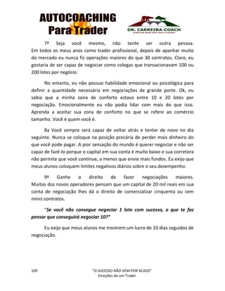 109 “O SUCESSO NÃO VEM POR ACASO”
Emoções de um Trader
7ª Seja você mesmo, não tente ser outra pessoa.
Em todos os meus anos como trader profissional, depois de apanhar muito
do mercado eu nunca fiz operações maiores do que 30 contratos. Claro, eu
gostaria de ser capaz de negociar como colegas que transacionavam 100 ou
200 lotes por negócio.
No entanto, eu não possuo habilidade emocional ou psicológica para
definir a quantidade necessária em negociações de grande porte. Ok, eu
sabia que a minha zona de conforto estava entre 10 e 20 lotes por
negociação. Emocionalmente eu não podia lidar com mais do que isso.
Aprenda a aceitar sua zona de conforto no que se refere ao comércio
tamanho. Você é quem você é.
8a Você sempre será capaz de voltar atrás e tentar de novo no dia
seguinte. Nunca se coloque na posição precária de perder mais dinheiro do
que você pode pagar. A pior sensação do mundo é querer negociar e não ser
capaz de fazê-lo porque o capital em sua conta é muito baixo e sua corretora
não permite que você continue, a menos que envie mais fundos. Eu exijo que
meus alunos coloquem limites negativos diários sobre o seu desempenho.
9ª Ganhe o direito de fazer negociações maiores.
Muitos dos novos operadores pensam que um capital de 20 mil reais em sua
conta de negociação lhes dá o direito de comercializar cinquenta ou cem
minis contratos.
“Se você não consegue negociar 1 lote com sucesso, o que te faz
pensar que conseguirá negociar 10?”
Eu exijo que meus alunos me mostrem um lucro de 10 dias seguidos de
negociação.
 