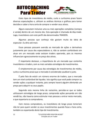 11 “O SUCESSO NÃO VEM POR ACASO”
Emoções de um Trader
Estes tipos de investidores de médio, curto e curtíssimo prazo fazem
diversas especulações e, utilizam as análises técnicas e gráficas para tomar
decisões e saber a hora certa de comprar e vender seus ativos.
Alguns executam inclusive uma ou mais operações completas (compra
e venda) dentro de um mesmo dia. Esta operação é chamada de Day-trade.
Logo, investidores com este perfil são denominados TRADERS.
Algumas pessoas que conheço não gostam muito da ideia de
especular. Eu diria até mais:
Essas pessoas possuem aversão ao mercado de ações e derivativos
justamente por causa dos especuladores e, não se sentem confortáveis em
atuar em um mercado onde existam traders operando, pois os mesmos
influenciam agressivamente no preço dos ativos.
É importante destacar, a importância de um mercado que contenha
investidores e traders, com as mais variadas estratégias de investimentos.
É simplesmente por causa das estratégias de investimentos de médio,
curto e curtíssimo prazo que o mercado é considerado saudável e justo.
É pelo fato de existir um número enorme de traders, que o mercado
tem um nível confortável de liquidez. Isto significa que você pode comprar ou
vender ações a qualquer instante, pois sempre haverá alguém ofertando um
preço para adquirir os seus papéis.
Seguindo esta mesma linha de raciocínio, percebe-se que se todos
utilizassem estratégias de longo prazo, comprando ações pensando em não
vendê-las, não haveria como estimular mais pessoas a entrar neste mercado,
o que espantaria os compradores.
Com menos compradores, os investidores de longo prazo temeriam
não ter para quem vender os seus investimentos quando fosse a hora certa,
também os espantando deste tipo de investimento.
 