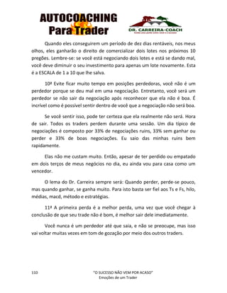 110 “O SUCESSO NÃO VEM POR ACASO”
Emoções de um Trader
Quando eles conseguirem um período de dez dias rentáveis, nos meus
olhos, eles ganharão o direito de comercializar dois lotes nos próximos 10
pregões. Lembre-se: se você está negociando dois lotes e está se dando mal,
você deve diminuir o seu investimento para apenas um lote novamente. Esta
é a ESCALA de 1 a 10 que lhe salva.
10ª Evite ficar muito tempo em posições perdedoras, você não é um
perdedor porque se deu mal em uma negociação. Entretanto, você será um
perdedor se não sair da negociação após reconhecer que ela não é boa. É
incrível como é possível sentir dentro de você que a negociação não será boa.
Se você sentir isso, pode ter certeza que ela realmente não será. Hora
de sair. Todos os traders perdem durante uma sessão. Um dia típico de
negociações é composto por 33% de negociações ruins, 33% sem ganhar ou
perder e 33% de boas negociações. Eu saio das minhas ruins bem
rapidamente.
Elas não me custam muito. Então, apesar de ter perdido ou empatado
em dois terços de meus negócios no dia, eu ainda vou para casa como um
vencedor.
O lema do Dr. Carreira sempre será: Quando perder, perde-se pouco,
mas quando ganhar, se ganha muito. Para isto basta ser fiel aos Ts e Fs, hilo,
médias, macd, método e estratégias.
11ª A primeira perda é a melhor perda, uma vez que você chegar à
conclusão de que seu trade não é bom, é melhor sair dele imediatamente.
Você nunca é um perdedor até que saia, e não se preocupe, mas isso
vai voltar muitas vezes em tom de gozação por meio dos outros traders.
 