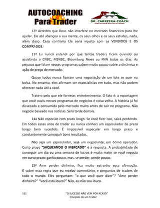 111 “O SUCESSO NÃO VEM POR ACASO”
Emoções de um Trader
12ª Acredito que Deus não interfere no mercado financeiro para lhe
ajudar. Ele até abençoa a sua mente, os seus olhos e os seus estudos, nada,
além disso. Caso contrario Ele seria injusto com os VENDIDOS E OS
COMPRADOS.
13ª Eu nunca entendi por que tantos traders ficam ouvindo ou
assistindo a CNBC, MSNBC, Bloomberg News ou FNN todos os dias. As
pessoas que falam nesses programas sabem muito pouco sobre a dinâmica e
ação de preço de mercado.
Quase todos nunca fizeram uma negociação de um lote se quer na
bolsa. No entanto, eles afirmam ser especialistas em tudo, mas não podem
oferecer nada útil a você.
Trate-o pelo que ele fornece: entretenimento. O fato é: a reportagem
que você ouviu nesses programas de negócios é coisa velha. A história já foi
dissecada e consumida pelo mercado muito antes de sair no programa. Não
negocie baseado nas notícias. Será tarde demais.
14a Não especule com prazo longo. Se você fizer isso, sairá perdendo.
Em todos esses anos de trader eu nunca conheci um especulador de prazo
longo bem sucedido. É impossível especular em longo prazo e
constantemente conseguir bons resultados.
Não seja um especulador, seja um negociante, um ótimo operador.
Curto prazo “SAQUEANDO O MERCADO” é a resposta. A probabilidade de
conseguir um dia ou uma semana de lucros é muito maior se você negocia
em curto prazo: ganha pouco, mas, se perder, perde pouco.
15ª Ame perder dinheiro, fica muito estranho essa afirmação.
É sobre essa regra que eu recebo comentários e perguntas de traders de
todo o mundo. Eles perguntam: “o que você quer dizer”? “Ame perder
dinheiro?” “Você está louco?” Não, eu não sou louco.
 