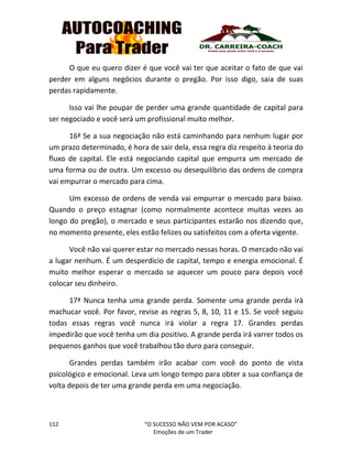 112 “O SUCESSO NÃO VEM POR ACASO”
Emoções de um Trader
O que eu quero dizer é que você vai ter que aceitar o fato de que vai
perder em alguns negócios durante o pregão. Por isso digo, saia de suas
perdas rapidamente.
Isso vai lhe poupar de perder uma grande quantidade de capital para
ser negociado e você será um profissional muito melhor.
16ª Se a sua negociação não está caminhando para nenhum lugar por
um prazo determinado, é hora de sair dela, essa regra diz respeito à teoria do
fluxo de capital. Ele está negociando capital que empurra um mercado de
uma forma ou de outra. Um excesso ou desequilíbrio das ordens de compra
vai empurrar o mercado para cima.
Um excesso de ordens de venda vai empurrar o mercado para baixo.
Quando o preço estagnar (como normalmente acontece muitas vezes ao
longo do pregão), o mercado e seus participantes estarão nos dizendo que,
no momento presente, eles estão felizes ou satisfeitos com a oferta vigente.
Você não vai querer estar no mercado nessas horas. O mercado não vai
a lugar nenhum. É um desperdício de capital, tempo e energia emocional. É
muito melhor esperar o mercado se aquecer um pouco para depois você
colocar seu dinheiro.
17ª Nunca tenha uma grande perda. Somente uma grande perda irá
machucar você. Por favor, revise as regras 5, 8, 10, 11 e 15. Se você seguiu
todas essas regras você nunca irá violar a regra 17. Grandes perdas
impedirão que você tenha um dia positivo. A grande perda irá varrer todos os
pequenos ganhos que você trabalhou tão duro para conseguir.
Grandes perdas também irão acabar com você do ponto de vista
psicológico e emocional. Leva um longo tempo para obter a sua confiança de
volta depois de ter uma grande perda em uma negociação.
 