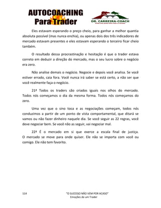 114 “O SUCESSO NÃO VEM POR ACASO”
Emoções de um Trader
Eles estavam esperando o preço cheio, para ganhar a melhor quantia
absoluta possível (mas nunca enchia), ou apenas dois dos três indicadores de
mercado estavam presentes e eles estavam esperando o terceiro ficar cheio
também.
O resultado dessa procrastinação e hesitação é que o trader estava
correto em deduzir a direção do mercado, mas o seu lucro sobre o negócio
era zero.
Não analise demais o negócio. Negocie e depois você analisa. Se você
estiver errado, caia fora. Você nunca irá saber se está certo, a não ser que
você realmente faça o negócio.
21ª Todos os traders são criados iguais nos olhos do mercado.
Todos nós começamos o dia da mesma forma. Todos nós começamos do
zero.
Uma vez que o sino toca e as negociações começam, todos nós
conduzimos a partir de um ponto de vista comportamental, que ditará se
vamos ou não fazer dinheiro naquele dia. Se você seguir as 22 regras, você
deve negociar bem. Se você não as seguir, vai negociar mal.
22ª É o mercado em si que exerce a escala final de justiça.
O mercado se move para onde quiser. Ele não se importa com você ou
comigo. Ele não tem favorito.
 