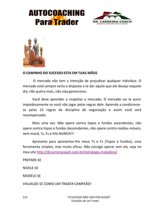 115 “O SUCESSO NÃO VEM POR ACASO”
Emoções de um Trader
O CAMINHO DO SUCESSO ESTA EM TUAS MÃOS
O mercado não tem a intenção de prejudicar qualquer indivíduo. O
mercado está sempre certo e disposto a te dar aquilo que ele deseja naquele
dia, não queira mais, não seja ganancioso.
Você deve aprender a respeitar o mercado. O mercado vai te punir
impiedosamente se você não jogar pelas regras dele. Aprenda a condicionar-
se pelas 22 regras de disciplina de negociação e assim você será
recompensado.
Mais uma vez: Não opere contra topos e fundos ascendentes, não
opere contra topos e fundos descendentes, não opere contra médias móveis,
nem macd, Ts, Fs e hilo NUNCA!!!
Aproveito para apresentar-lhe meus Ts e Fs (Topos e fundos), uma
ferramenta simples, mas muito eficaz. Não consigo operar sem ela, veja no
meu site http://drcarreiracoach.com.br/estrategia-matadora/
PREPARE-SE
NIVELE-SE
MODELE-SE
VISUALIZE-SE COMO UM TRADER CAMPEÃO!
 