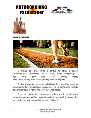 117 “O SUCESSO NÃO VEM POR ACASO”
Emoções de um Trader
PRATIQUE SEMPRE
O motivo pelo qual ensino é porque me obriga a estudar
constantemente, atualizando minhas aulas, minha metodologia e
digo mais, tem uma razão maior, trading
não é copiar, trading não é replicar, trading não é um segredo.
Trading é desenvolvimento de habilidades. Nem a melhor sacada do
mundo vai lhe fazer um ganhador consistente (esse é o objetivo). Se você não
desenvolver todas as habilidades, você será um perdedor.
É por isso que ensino. Eu só ensino a base e a forma de pensar
coerente, mas quem vai fazer todo o trabalho é você! Você é o responsável
por transformar os ensinamentos em ações (atitudes).
 