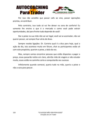 118 “O SUCESSO NÃO VEM POR ACASO”
Emoções de um Trader
Por isso não acredito que passar calls ao vivo, passar operações
prontas, vá contribuir.
Pelo contrário, isso tudo só vai lhe deixar na zona de conforto! Eu
somente lhe ensino o que é o mercado e como você pode extrair
oportunidades, daí para frente tudo depende de você!
Dar o peixe na sua mão não vai ser legal, você vai se acomodar, não vai
querer pescar, vai sempre ficar atrás de dicas.
Sempre recebo ligações: Dr. Carreira qual é a dica para hoje, qual a
ação do dia, isto acontece muito em fórum, chat os participantes estão ali
com este propósito, querem o peixe, a bola da vez.
Mas, sempre vamos encontrar pessoas que estão dispostas a pagar o
preço, essas passarão noites em claro, abrirão mão de viagens e vão estudar
muito, esses estão no caminho certo e conquistarão seu sucesso.
Infelizmente quando comecei, queria tudo na mão, queria o peixe e
não a vara para pescar.
 