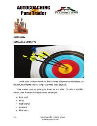 119 “O SUCESSO NÃO VEM POR ACASO”
Emoções de um Trader
CAPÍTULO IV
CONCLUSÃO E OBJETIVO
Como você viu tudo que fizer em sua vida encontrará dificuldades. Se
desistir, fatalmente não vai atingir sua meta e seu objetivo.
Trace metas para as principais áreas de sua vida. Em minha opinião,
temos cinco áreas muito importantes para focar:
 Espiritual
 Física
 Profissional
 Amorosa
 Financeira
 