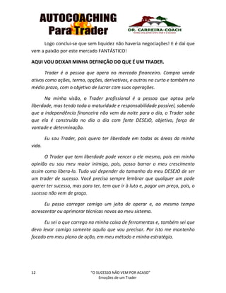 12 “O SUCESSO NÃO VEM POR ACASO”
Emoções de um Trader
Logo conclui-se que sem liquidez não haveria negociações! E é daí que
vem a paixão por este mercado FANTÁSTICO!
AQUI VOU DEIXAR MINHA DEFINIÇÃO DO QUE É UM TRADER.
Trader é a pessoa que opera no mercado financeiro. Compra vende
ativos como ações, termo, opções, derivativos, e outros no curto e também no
médio prazo, com o objetivo de lucrar com suas operações.
Na minha visão, o Trader profissional é a pessoa que optou pela
liberdade, mas tendo toda a maturidade e responsabilidade possível, sabendo
que a independência financeira não vem da noite para o dia, o Trader sabe
que ela é construída no dia a dia com forte DESEJO, objetivo, força de
vontade e determinação.
Eu sou Trader, pois quero ter liberdade em todas as áreas da minha
vida.
O Trader que tem liberdade pode vencer a ele mesmo, pois em minha
opinião eu sou meu maior inimigo, pois, posso barrar o meu crescimento
assim como libera-lo. Tudo vai depender do tamanho do meu DESEJO de ser
um trader de sucesso. Você precisa sempre lembrar que qualquer um pode
querer ter sucesso, mas para ter, tem que ir à luta e, pagar um preço, pois, o
sucesso não vem de graça.
Eu posso carregar comigo um jeito de operar e, ao mesmo tempo
acrescentar ou aprimorar técnicas novas ao meu sistema.
Eu sei o que carrego na minha caixa de ferramentas e, também sei que
devo levar comigo somente aquilo que vou precisar. Por isto me mantenho
focado em meu plano de ação, em meu método e minha estratégia.
 