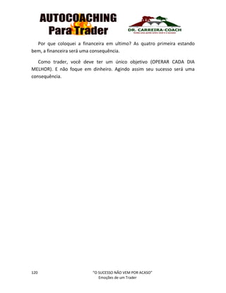 120 “O SUCESSO NÃO VEM POR ACASO”
Emoções de um Trader
Por que coloquei a financeira em ultimo? As quatro primeira estando
bem, a financeira será uma consequência.
Como trader, você deve ter um único objetivo (OPERAR CADA DIA
MELHOR). E não foque em dinheiro. Agindo assim seu sucesso será uma
consequência.
 
