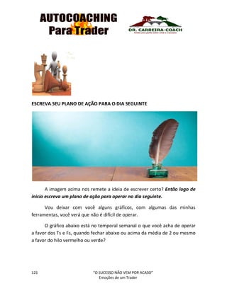 121 “O SUCESSO NÃO VEM POR ACASO”
Emoções de um Trader
ESCREVA SEU PLANO DE AÇÃO PARA O DIA SEGUINTE
A imagem acima nos remete a ideia de escrever certo? Então logo de
inicio escreva um plano de ação para operar no dia seguinte.
Vou deixar com você alguns gráficos, com algumas das minhas
ferramentas, você verá que não é difícil de operar.
O gráfico abaixo está no temporal semanal o que você acha de operar
a favor dos Ts e Fs, quando fechar abaixo ou acima da média de 2 ou mesmo
a favor do hilo vermelho ou verde?
 