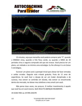 123 “O SUCESSO NÃO VEM POR ACASO”
Emoções de um Trader
15 minutos, veja que maravilha você poderia comprar pelo “F”, quando
a MMAA2 virou, quando o hilo ficou verde, ou quando a MMA de 20
períodos virou e seguiria comprado até que ela virasse. Você precisa ter um
plano, um método e no mínimo uma estratégia. Eu lhe ofereço 4 e em breve
5 estratégias.
Escrever um plano será o pontapé inicial para deixar de fazer entradas
e saídas erradas. Deguste este e-book gratuito, fruto de 11 anos de
experiência. Se você tiver o desejo de ser um trader disciplinado e de
sucesso, mas estiver se sentindo em dúvida, não estiver se encontrando
dentro do mercado, irei deixar meu telefone e meu email com você.
Não pense duas vezes, me procure. O melhor investimento é aquele
que você faz em você mesmo. QUE DEUS TE ABENÇOE RICAMENTE.
19-3238-7401 ou 19-994-243278
 