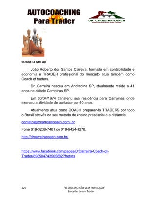 125 “O SUCESSO NÃO VEM POR ACASO”
Emoções de um Trader
SOBRE O AUTOR
João Roberto dos Santos Carreira, formado em contabilidade e
economia é TRADER profissional do mercado atua também como
Coach of traders.
Dr. Carreira nasceu em Andradina SP, atualmente reside a 41
anos na cidade Campinas SP.
Em 30/04/1974 transferiu sua residência para Campinas onde
exerceu a atividade de contador por 40 anos.
Atualmente atua como COACH preparando TRADERS por todo
o Brasil através de seu método de ensino presencial e a distância.
contato@drcarreiracoach.com..br
Fone 019-3238-7401 ou 019-9424-3278.
http://drcarreiracoach.com.br/
https://www.facebook.com/pages/DrCarreira-Coach-of-
Trader/898504743505882?fref=ts
 
