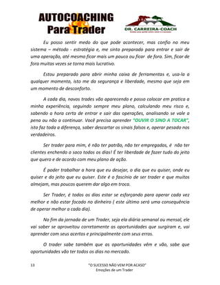 13 “O SUCESSO NÃO VEM POR ACASO”
Emoções de um Trader
Eu posso sentir medo do que pode acontecer, mas confio no meu
sistema – método - estratégia e, me sinto preparado para entrar e sair de
uma operação, até mesmo ficar mais um pouco ou ficar de fora. Sim, ficar de
fora muitas vezes se torna mais lucrativo.
Estou preparado para abrir minha caixa de ferramentas e, usa-la a
qualquer momento, isto me da segurança e liberdade, mesmo que seja em
um momento de desconforto.
A cada dia, novos trades vão aparecendo e posso colocar em pratica a
minha experiência, seguindo sempre meu plano, calculando meu risco e,
sabendo a hora certa de entrar e sair das operações, analisando se vale a
pena ou não a continuar. Você precisa aprender “OUVIR O SINO A TOCAR”,
isto faz toda a diferença, saber descartar os sinais falsos e, operar pesado nos
verdadeiros.
Ser trader para mim, é não ter patrão, não ter empregados, é não ter
clientes enchendo o saco todos os dias! É ter liberdade de fazer tudo do jeito
que quero e de acordo com meu plano de ação.
É poder trabalhar a hora que eu desejar, o dia que eu quiser, onde eu
quiser e do jeito que eu quiser. Este é o fascínio de ser trader e que muitos
almejam, mas poucos querem dar algo em troca.
Ser Trader, é todos os dias estar se esforçando para operar cada vez
melhor e não estar focado no dinheiro ( este último será uma consequência
de operar melhor a cada dia).
No fim da jornada de um Trader, seja ela diária semanal ou mensal, ele
vai saber se aproveitou corretamente as oportunidades que surgiram e, vai
aprender com seus acertos e principalmente com seus erros.
O trader sabe também que as oportunidades vêm e vão, sabe que
oportunidades vão ter todos os dias no mercado.
 