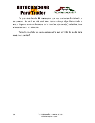 16 “O SUCESSO NÃO VEM POR ACASO”
Emoções de um Trader
De graça vou lhe dar 22 regras para que seja um trader disciplinado e
de sucesso. Se você leu até aqui, com certeza deseja algo diferenciado e
estou disposto a cuidar de você e ser o teu Coach (treinador) individual. Isso
não se encontra no mercado.
Também vou falar de varias coisas ruins que servirão de alerta para
você, vem comigo!
 