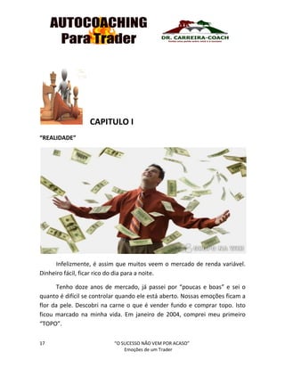 17 “O SUCESSO NÃO VEM POR ACASO”
Emoções de um Trader
CAPITULO I
“REALIDADE”
Infelizmente, é assim que muitos veem o mercado de renda variável.
Dinheiro fácil, ficar rico do dia para a noite.
Tenho doze anos de mercado, já passei por “poucas e boas” e sei o
quanto é difícil se controlar quando ele está aberto. Nossas emoções ficam a
flor da pele. Descobri na carne o que é vender fundo e comprar topo. Isto
ficou marcado na minha vida. Em janeiro de 2004, comprei meu primeiro
“TOPO”.
 