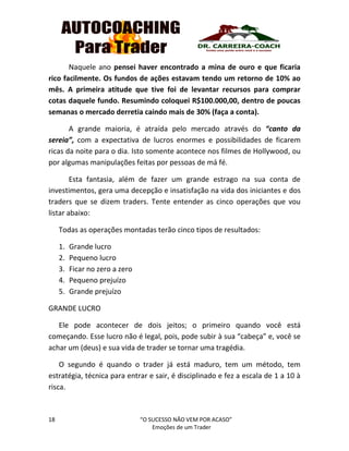 18 “O SUCESSO NÃO VEM POR ACASO”
Emoções de um Trader
Naquele ano pensei haver encontrado a mina de ouro e que ficaria
rico facilmente. Os fundos de ações estavam tendo um retorno de 10% ao
mês. A primeira atitude que tive foi de levantar recursos para comprar
cotas daquele fundo. Resumindo coloquei R$100.000,00, dentro de poucas
semanas o mercado derretia caindo mais de 30% (faça a conta).
A grande maioria, é atraída pelo mercado através do “canto da
sereia”, com a expectativa de lucros enormes e possibilidades de ficarem
ricas da noite para o dia. Isto somente acontece nos filmes de Hollywood, ou
por algumas manipulações feitas por pessoas de má fé.
Esta fantasia, além de fazer um grande estrago na sua conta de
investimentos, gera uma decepção e insatisfação na vida dos iniciantes e dos
traders que se dizem traders. Tente entender as cinco operações que vou
listar abaixo:
Todas as operações montadas terão cinco tipos de resultados:
1. Grande lucro
2. Pequeno lucro
3. Ficar no zero a zero
4. Pequeno prejuízo
5. Grande prejuízo
GRANDE LUCRO
Ele pode acontecer de dois jeitos; o primeiro quando você está
começando. Esse lucro não é legal, pois, pode subir à sua “cabeça” e, você se
achar um (deus) e sua vida de trader se tornar uma tragédia.
O segundo é quando o trader já está maduro, tem um método, tem
estratégia, técnica para entrar e sair, é disciplinado e fez a escala de 1 a 10 à
risca.
 