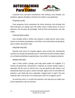 19 “O SUCESSO NÃO VEM POR ACASO”
Emoções de um Trader
O grande lucro vem para recompensar seus esforços, seus estudos, sua
paciência, adquiriu disciplina, controla seus medos e suas ganâncias.
PEQUENO LUCRO
Esses pequenos lucros acontecem de várias maneiras; uma entrada mal
feita onde gera um estope, pois não andou como o trader previa. O lucro é
pequeno, mas faz parte da estratégia. Tudo foi feito corretamente, mas não
andou.
FICAR NO ZERO A ZERO
Essa situação ainda é melhor que prejuízo e, pode ocorrer várias vezes,
ocorre em entradas precipitadas e mal feitas, mas ainda dentro do desejável,
pois é melhor não perder nada.
PEQUENO PREJUÍZO
Quando você entra em prejuízo alguma coisa errada tem. Geralmente
acontece nos estope de operações que o movimento já está cansado, podem
ser entradas precipitadas ou gananciosas, mas ainda é um pequeno prejuízo.
GRANDE PREJUÍZO
Aqui é onde reside o perigo, aqui tudo pode acabar em tragédia. É a
historia do ganancioso. Ganancioso e medroso ao mesmo tempo. Acerta a
operação, até fica com um ótimo lucro, mas por ganância não realiza e, vai
devolvendo todo lucro para o senhor mercado. Agora entra no vermelho sim
prejuízo e, por medo não zera a operação, congela como “o sapo”, fica com
medo de subir e ele de fora. Faz sentido para você? Já viu alguém assim?
Se você ficar entre 1 e 4 você será vitorioso. Isto vale para um trader que
já tem experiência, não um iniciante.
 