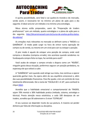 20 “O SUCESSO NÃO VEM POR ACASO”
Emoções de um Trader
A quinta possibilidade, será fatal e vai quebra-lo tirando-o do mercado,
sendo assim, é necessário ter no mínimo um plano de ação para o dia
seguinte. O ideal seria ter um método e no mínimo uma estratégia.
Meus alunos estão preparados, saem da “Preparação de traders
profissionais” com um método, quatro estratégias e o plano de ação para o
dia seguinte. http://drcarreiracoach.com.br/curso-de-analise-grafica-bolsa-
de-valores/
As emoções mais relevantes no mercado se definem como o “MEDO e a
GANÂNCIA”. O medo pode surgir na hora de entrar numa operação de
compra ou de venda, ou mesmo em um sinal para sair ou estopar a posição.
O pior medo é aquele de estopar uma posição de compra, onde você
comprou e desabou (comprou errado), isto acontece quando vendemos no
fundoaquela compra feita no topo, faz sentido para você?
Você acaba de estopar a compra errada e dispara como um “ROJÃO”,
ninguém gosta dessa situação, preferimos segurar um posição perdedora, na
esperança de que voltará a subir.
A “GANÂNCIA” vem quando você atinge sua meta, mas continua a operar
querendo ganhar mais. Ou opera além do seu equilíbrio emocional e, além
das suas possibilidades financeiras. Para lhe ajudar, criei um controle de risco
totalmente diferenciado. Dei o nome de “ESCALA DE 1 A 10”, para conhecê-la
clique AQUI.
Acredito que a habilidade emocional e comportamental do TRADER,
sejam 70% mental e 30% habilidade pratica (método, sistema, estratégia e
técnica). Presta atenção nessa estatística; a cada 100 desejosos de ser
traders, acredito que 30 sobrevivem e 3 viram “ESTRELAS”
O seu sucesso vai depender muito da sua postura. A maioria vai perder
dinheiro por falta de informação ou disciplina.
 