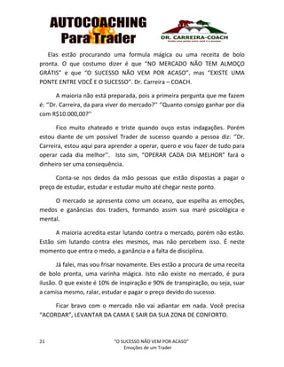 21 “O SUCESSO NÃO VEM POR ACASO”
Emoções de um Trader
Elas estão procurando uma formula mágica ou uma receita de bolo
pronta. O que costumo dizer é que “NO MERCADO NÃO TEM ALMOÇO
GRÁTIS” e que “O SUCESSO NÃO VEM POR ACASO”, mas “EXISTE UMA
PONTE ENTRE VOCÊ E O SUCESSO”. Dr. Carreira – COACH.
A maioria não está preparada, pois a primeira pergunta que me fazem
é: ‘’Dr. Carreira, da para viver do mercado?’’ ‘’Quanto consigo ganhar por dia
com R$10.000,00?’’
Fico muito chateado e triste quando ouço estas indagações. Porém
estou diante de um possível Trader de sucesso quando a pessoa diz: ‘’Dr.
Carreira, estou aqui para aprender a operar, quero e vou fazer de tudo para
operar cada dia melhor’’. Isto sim, “OPERAR CADA DIA MELHOR” fará o
dinheiro ser uma consequência.
Conta-se nos dedos da mão pessoas que estão dispostas a pagar o
preço de estudar, estudar e estudar muito até chegar neste ponto.
O mercado se apresenta como um oceano, que espelha as emoções,
medos e ganâncias dos traders, formando assim sua maré psicológica e
mental.
A maioria acredita estar lutando contra o mercado, porém não estão.
Estão sim lutando contra eles mesmos, mas não percebem isso. É neste
momento que entra o medo, a ganância e a falta de disciplina.
Já falei, mas vou frisar novamente. Eles estão a procura de uma receita
de bolo pronta, uma varinha mágica. Isto não existe no mercado, é pura
ilusão. O que existe é 10% de inspiração e 90% de transpiração, ou seja, suar
a camisa mesmo, ralar, estudar e pagar o preço devido do sucesso.
Ficar bravo com o mercado não vai adiantar em nada. Você precisa
“ACORDAR”, LEVANTAR DA CAMA E SAIR DA SUA ZONA DE CONFORTO.
 