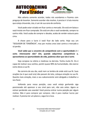 22 “O SUCESSO NÃO VEM POR ACASO”
Emoções de um Trader
Não adianta somente acordar, todos nós acordamos e ficamos com
preguiça de levantar. Somente acordar não resolve, é preciso ir à luta mesmo
que esteja chovendo, isto, é sair de sua zona de conforto.
Você pode estar viciado em ficar contra o mercado. Ele está em baixa e
você insiste em ficar comprado. Ele está em alta e você vendendo, sempre na
contra mão. Você acaba de comprar e desaba, acaba de vender estoura para
cima.
A chave para o lucro é você ficar do lado certo. Hoje sou um
“SEGUIDOR DE TENDÊNCIA”, mas por muitos anos lutei contra o mercado e
só perdia.
Você sabia que o encontro da competência com a oportunidade é =
sorte. Interessante não? Sim, quando adquirimos competência e,
aproveitamos as oportunidades da vida, podemos dizer que isto é sorte.
Seja corajoso na vitória e medroso na derrota. Tenha muita fé. Ela é
capaz de realizar seus sonhos, porém quase 90% da humanidade, não exerce
como devia a sua fé.
Na correria do seu dia, você nem se lembra de onde está sua fé. Suas
orações (se é que você ora) não passam do teto, coloque emoção na sua fé.
Quanto mais emoção, mais o seu subconsciente será obrigado a trabalhar a
seu favor.
Voltando para nossa posição, caso você esteja ganhando siga
posicionado até aparecer o seu sinal para sair, não saia antes. Agora se
estiver perdendo saia voando! Você precisa entrar numa posição por algum
motivo. Não é para comprar por comprar, não é para realizar lucros por
realizar. É preciso ter um plano e, segui-lo à risca.
 
