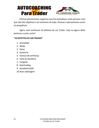 23 “O SUCESSO NÃO VEM POR ACASO”
Emoções de um Trader
Elimine pensamentos negativos que lhe prejudique, evite pessoas ruins
que não têm objetivos e só reclamam de tudo. Pessoas e pensamentos assim
só atrapalham.
Agora você conhecerá 10 defeitos de um Trader. Veja se alguns deles
pertence a você, certo?
“10 DEFEITOS DE UM TRADER”
1. Ansiedade
2. Medo
3. Raiva
4. Ganância
5. Excesso de confiança
6. Falta de disciplina
7. Congelar
8. Overtrading
9. Autodestruição
10.Auto sabotagem
 