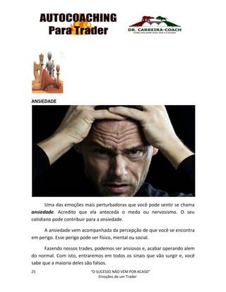 25 “O SUCESSO NÃO VEM POR ACASO”
Emoções de um Trader
ANSIEDADE
Uma das emoções mais perturbadoras que você pode sentir se chama
ansiedade. Acredito que ela anteceda o medo ou nervosismo. O seu
cotidiano pode contribuir para a ansiedade.
A ansiedade vem acompanhada da percepção de que você se encontra
em perigo. Esse perigo pode ser físico, mental ou social.
Fazendo nossos trades, podemos ser ansiosos e, acabar operando alem
do normal. Com isto, entraremos em todos os sinais que vão surgir e, você
sabe que a maioria deles são falsos.
 